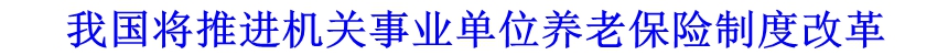 我國將推進(jìn)機(jī)關(guān)事業(yè)單位養(yǎng)老保險(xiǎn)制度改革